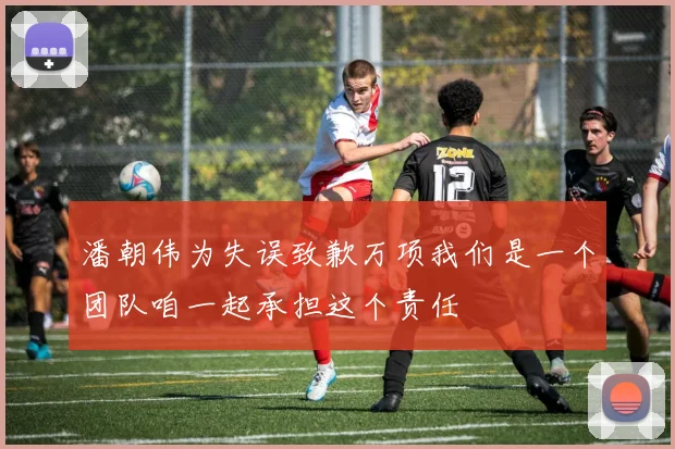 潘朝伟为失误致歉万项我们是一个团队咱一起承担这个责任