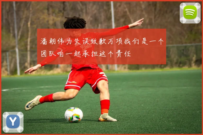 潘朝伟为失误致歉万项我们是一个团队咱一起承担这个责任