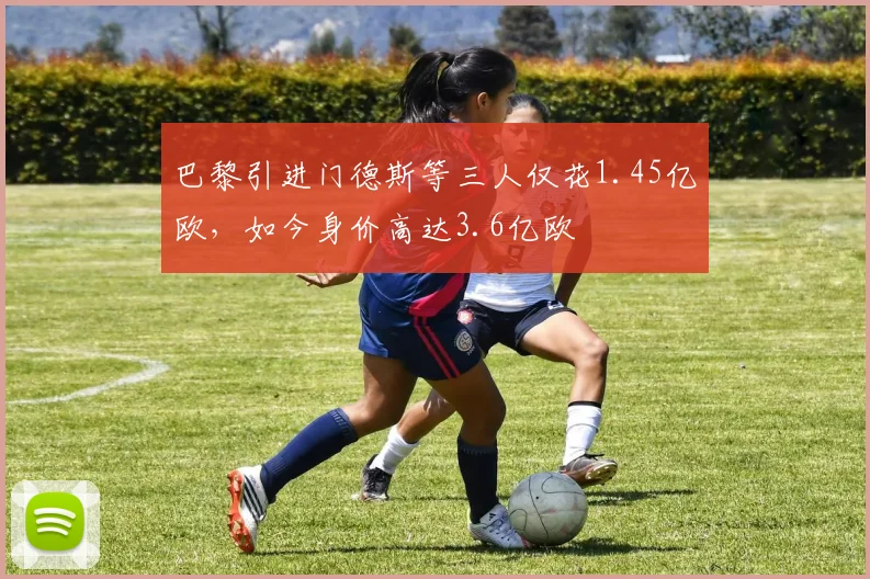 巴黎引进门德斯等三人仅花1.45亿欧，如今身价高达3.6亿欧